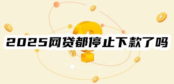 2025年网贷都停止下款了吗